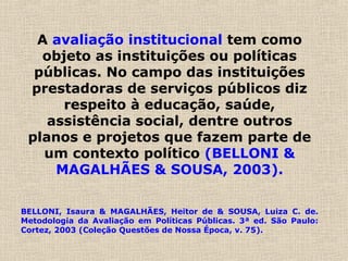 A avaliação institucional tem como
objeto as instituições ou políticas
públicas. No campo das instituições
prestadoras de serviços públicos diz
respeito à educação, saúde,
assistência social, dentre outros
planos e projetos que fazem parte de
um contexto político (BELLONI &
MAGALHÃES & SOUSA, 2003).
BELLONI, Isaura & MAGALHÃES, Heitor de & SOUSA, Luiza C. de.
Metodologia da Avaliação em Políticas Públicas. 3ª ed. São Paulo:
Cortez, 2003 (Coleção Questões de Nossa Época, v. 75).
 