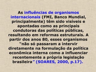 As influências de organismos
internacionais (FMI, Banco Mundial,
principalmente) têm sido visíveis e
apontadas como as principais
condutoras das políticas públicas,
resultando em reformas estruturais. A
partir dos anos 80, esses organismos
“não só passaram a intervir
diretamente na formulação da política
econômica interna como a influenciar
recentemente a própria legislação
brasileira” (SOARES, 2000, p.17).
 