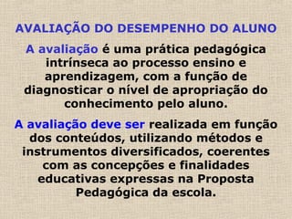 AVALIAÇÃO DO DESEMPENHO DO ALUNO
A avaliação é uma prática pedagógica
intrínseca ao processo ensino e
aprendizagem, com a função de
diagnosticar o nível de apropriação do
conhecimento pelo aluno.
A avaliação deve ser realizada em função
dos conteúdos, utilizando métodos e
instrumentos diversificados, coerentes
com as concepções e finalidades
educativas expressas na Proposta
Pedagógica da escola.
 