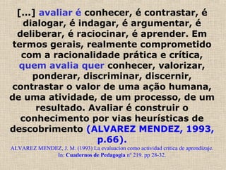 [...] avaliar é conhecer, é contrastar, é
dialogar, é indagar, é argumentar, é
deliberar, é raciocinar, é aprender. Em
termos gerais, realmente comprometido
com a racionalidade prática e crítica,
quem avalia quer conhecer, valorizar,
ponderar, discriminar, discernir,
contrastar o valor de uma ação humana,
de uma atividade, de um processo, de um
resultado. Avaliar é construir o
conhecimento por vias heurísticas de
descobrimento (ALVAREZ MENDEZ, 1993,
p.66).
ALVAREZ MENDEZ, J. M. (1993) La evaluacion como actividad critica de aprendizaje.
In: Cuadernos de Pedagogia nº 219. pp 28-32.
 