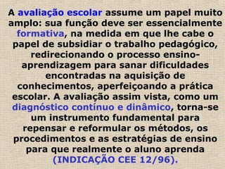 A avaliação escolar assume um papel muito
amplo: sua função deve ser essencialmente
formativa, na medida em que lhe cabe o
papel de subsidiar o trabalho pedagógico,
redirecionando o processo ensino-
aprendizagem para sanar dificuldades
encontradas na aquisição de
conhecimentos, aperfeiçoando a prática
escolar. A avaliação assim vista, como um
diagnóstico contínuo e dinâmico, torna-se
um instrumento fundamental para
repensar e reformular os métodos, os
procedimentos e as estratégias de ensino
para que realmente o aluno aprenda
(INDICAÇÃO CEE 12/96).
 