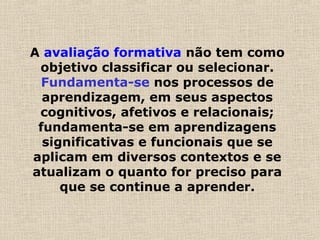 A avaliação formativa não tem como
objetivo classificar ou selecionar.
Fundamenta-se nos processos de
aprendizagem, em seus aspectos
cognitivos, afetivos e relacionais;
fundamenta-se em aprendizagens
significativas e funcionais que se
aplicam em diversos contextos e se
atualizam o quanto for preciso para
que se continue a aprender.
 