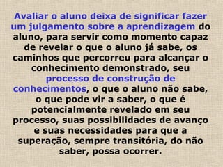 Avaliar o aluno deixa de significar fazer
um julgamento sobre a aprendizagem do
aluno, para servir como momento capaz
de revelar o que o aluno já sabe, os
caminhos que percorreu para alcançar o
conhecimento demonstrado, seu
processo de construção de
conhecimentos, o que o aluno não sabe,
o que pode vir a saber, o que é
potencialmente revelado em seu
processo, suas possibilidades de avanço
e suas necessidades para que a
superação, sempre transitória, do não
saber, possa ocorrer.
 