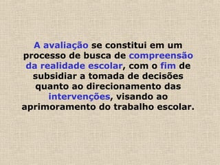 A avaliação se constitui em um
processo de busca de compreensão
da realidade escolar, com o fim de
subsidiar a tomada de decisões
quanto ao direcionamento das
intervenções, visando ao
aprimoramento do trabalho escolar.
 