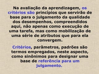 Na avaliação da aprendizagem, os
critérios são princípios que servirão de
base para o julgamento da qualidade
dos desempenhos, compreendidos
aqui, não apenas como execução de
uma tarefa, mas como mobilização de
uma série de atributos que para ela
convergem.
Critérios, parâmetros, padrões são
termos empregados, neste aspecto,
como sinônimos para designar uma
base de referência para um
julgamento.
 