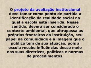 O projeto da avaliação institucional
deve tomar como ponto de partida a
identificação da realidade social na
qual a escola está inserida. Nesse
sentido, deverá ser considerado o
contexto ambiental, que ultrapassa as
próprias fronteiras da instituição, seu
papel na comunidade e a imagem que o
público tem de sua atuação, pois a
escola recebe influências desse meio
nas suas diretrizes, políticas e normas
de procedimentos.
 