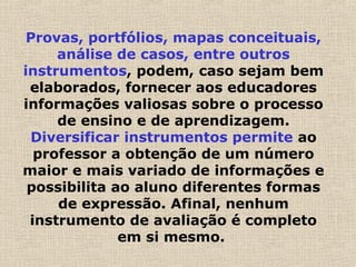 Provas, portfólios, mapas conceituais,
análise de casos, entre outros
instrumentos, podem, caso sejam bem
elaborados, fornecer aos educadores
informações valiosas sobre o processo
de ensino e de aprendizagem.
Diversificar instrumentos permite ao
professor a obtenção de um número
maior e mais variado de informações e
possibilita ao aluno diferentes formas
de expressão. Afinal, nenhum
instrumento de avaliação é completo
em si mesmo.
 