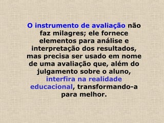 O instrumento de avaliação não
faz milagres; ele fornece
elementos para análise e
interpretação dos resultados,
mas precisa ser usado em nome
de uma avaliação que, além do
julgamento sobre o aluno,
interfira na realidade
educacional, transformando-a
para melhor.
 