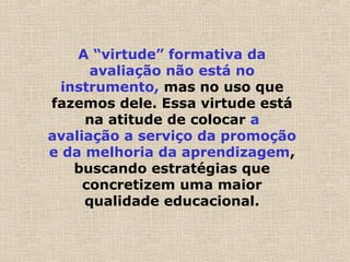 A “virtude” formativa da
avaliação não está no
instrumento, mas no uso que
fazemos dele. Essa virtude está
na atitude de colocar a
avaliação a serviço da promoção
e da melhoria da aprendizagem,
buscando estratégias que
concretizem uma maior
qualidade educacional.
 