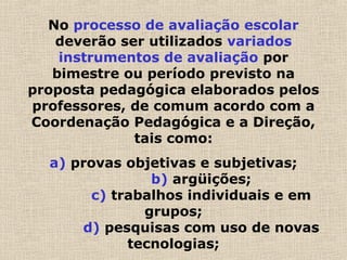 No processo de avaliação escolar
deverão ser utilizados variados
instrumentos de avaliação por
bimestre ou período previsto na
proposta pedagógica elaborados pelos
professores, de comum acordo com a
Coordenação Pedagógica e a Direção,
tais como:
a) provas objetivas e subjetivas;
b) argüições;
c) trabalhos individuais e em
grupos;
d) pesquisas com uso de novas
tecnologias;
 