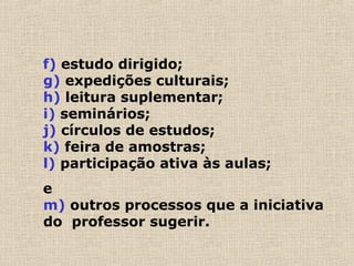 f) estudo dirigido;
g) expedições culturais;
h) leitura suplementar;
i) seminários;
j) círculos de estudos;
k) feira de amostras;
l) participação ativa às aulas;
e
m) outros processos que a iniciativa
do professor sugerir.
 