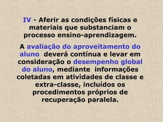 IV - Aferir as condições físicas e
materiais que substanciam o
processo ensino-aprendizagem.
A avaliação do aproveitamento do
aluno deverá contínua e levar em
consideração o desempenho global
do aluno, mediante informações
coletadas em atividades de classe e
extra-classe, incluídos os
procedimentos próprios de
recuperação paralela.
 