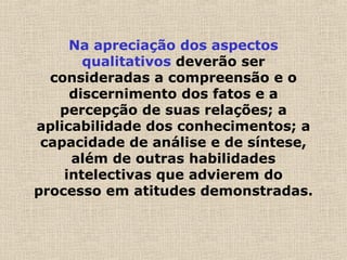 Na apreciação dos aspectos
qualitativos deverão ser
consideradas a compreensão e o
discernimento dos fatos e a
percepção de suas relações; a
aplicabilidade dos conhecimentos; a
capacidade de análise e de síntese,
além de outras habilidades
intelectivas que advierem do
processo em atitudes demonstradas.
 