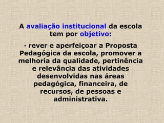A avaliação institucional da escola
tem por objetivo:
· rever e aperfeiçoar a Proposta
Pedagógica da escola, promover a
melhoria da qualidade, pertinência
e relevância das atividades
desenvolvidas nas áreas
pedagógica, financeira, de
recursos, de pessoas e
administrativa.
 