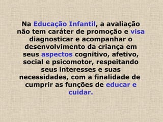 Na Educação Infantil, a avaliação
não tem caráter de promoção e visa
diagnosticar e acompanhar o
desenvolvimento da criança em
seus aspectos cognitivo, afetivo,
social e psicomotor, respeitando
seus interesses e suas
necessidades, com a finalidade de
cumprir as funções de educar e
cuidar.
 
