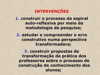 INTERVENÇÕES
1. construir o processo da espiral
auto-reflexiva por meio da
metodologia de pesquisa;
2. estudar e compreender o erro
construtivo numa perspectiva
transformadora;
3. construir propostas de
transformação da prática dos
professores sobre o processo de
construção de conhecimento dos
alunos;
 