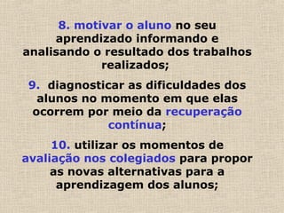 8. motivar o aluno no seu
aprendizado informando e
analisando o resultado dos trabalhos
realizados;
9. diagnosticar as dificuldades dos
alunos no momento em que elas
ocorrem por meio da recuperação
contínua;
10. utilizar os momentos de
avaliação nos colegiados para propor
as novas alternativas para a
aprendizagem dos alunos;
 