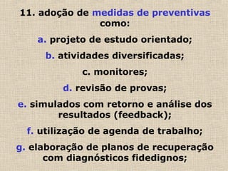 11. adoção de medidas de preventivas
como:
a. projeto de estudo orientado;
b. atividades diversificadas;
c. monitores;
d. revisão de provas;
e. simulados com retorno e análise dos
resultados (feedback);
f. utilização de agenda de trabalho;
g. elaboração de planos de recuperação
com diagnósticos fidedignos;
 