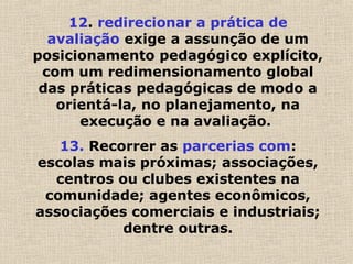 12. redirecionar a prática de
avaliação exige a assunção de um
posicionamento pedagógico explícito,
com um redimensionamento global
das práticas pedagógicas de modo a
orientá-la, no planejamento, na
execução e na avaliação.
13. Recorrer as parcerias com:
escolas mais próximas; associações,
centros ou clubes existentes na
comunidade; agentes econômicos,
associações comerciais e industriais;
dentre outras.
 