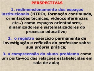 PERSPECTIVAS
1. redimensionamento dos espaços
institucionais (HTPCs, formação continuada,
orientações técnicas, videoconferências
etc..) como espaços orientadores,
dinamizadores e sistematizadores do
processo educativo;
2. o registro exercício permanente de
investigação e reflexão do professor sobre
sua própria prática;
3. a compreensão do aluno-problema como
um porta-voz das relações estabelecidas em
sala de aula;
 