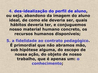 4. des-idealização do perfil de aluno,
ou seja, abandono da imagem do aluno
ideal, de como ele deveria ser, quais
hábitos deveria ter, e conjuguemos
nosso material humano concreto, os
recursos humanos disponíveis;
5. a fidelidade ao contrato pedagógico.
É primordial que não abramos mão,
sob hipótese alguma, do escopo de
nossa ação, do objeto de nosso
trabalho, que é apenas um: o
conhecimento;
 