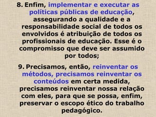 8. Enfim, implementar e executar as
políticas públicas de educação,
assegurando a qualidade e a
responsabilidade social de todos os
envolvidos é atribuição de todos os
profissionais de educação. Esse é o
compromisso que deve ser assumido
por todos;
9. Precisamos, então, reinventar os
métodos, precisamos reinventar os
conteúdos em certa medida,
precisamos reinventar nossa relação
com eles, para que se possa, enfim,
preservar o escopo ético do trabalho
pedagógico.
 