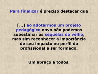 Para finalizar é preciso destacar que
[...] ao adotarmos um projeto
pedagógico novo não podemos
subestimar as seqüelas do velho,
mas sim reconhecer a importância
de seu impacto no perfil do
profissional a ser formado.
Um abraço a todos.
 