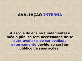 AVALIAÇÃO INTERNA
A escola de ensino fundamental e
médio pública tem necessidade de se
auto-avaliar e de ser avaliada
externamente devido ao caráter
público de suas ações.
 