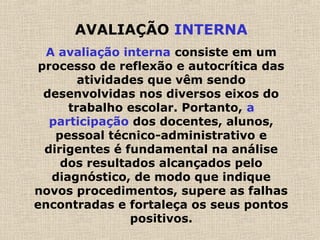 AVALIAÇÃO INTERNA
A avaliação interna consiste em um
processo de reflexão e autocrítica das
atividades que vêm sendo
desenvolvidas nos diversos eixos do
trabalho escolar. Portanto, a
participação dos docentes, alunos,
pessoal técnico-administrativo e
dirigentes é fundamental na análise
dos resultados alcançados pelo
diagnóstico, de modo que indique
novos procedimentos, supere as falhas
encontradas e fortaleça os seus pontos
positivos.
 
