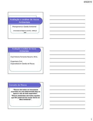 4/9/2010

Avaliação e análise de riscos
Ambientais
Planejamento e Gestão Ambiental
Universidade da Região de Joinville – UNIVILLE
2004

Avaliação e análise de riscos
Ambientais
Engº Antonio Fernando Navarro, M.Sc,
Engenheiro Civil
Especialista em Gestão de Riscos

Conceito de Riscos
“Riscos são todos os insucessos
ocorridos em uma determinada fase ou
época e não de todo esperados”.
“Riscos ambientais são todos aqueles
que têm potencial de causar danos ao
Meio Ambiente”.

1

 