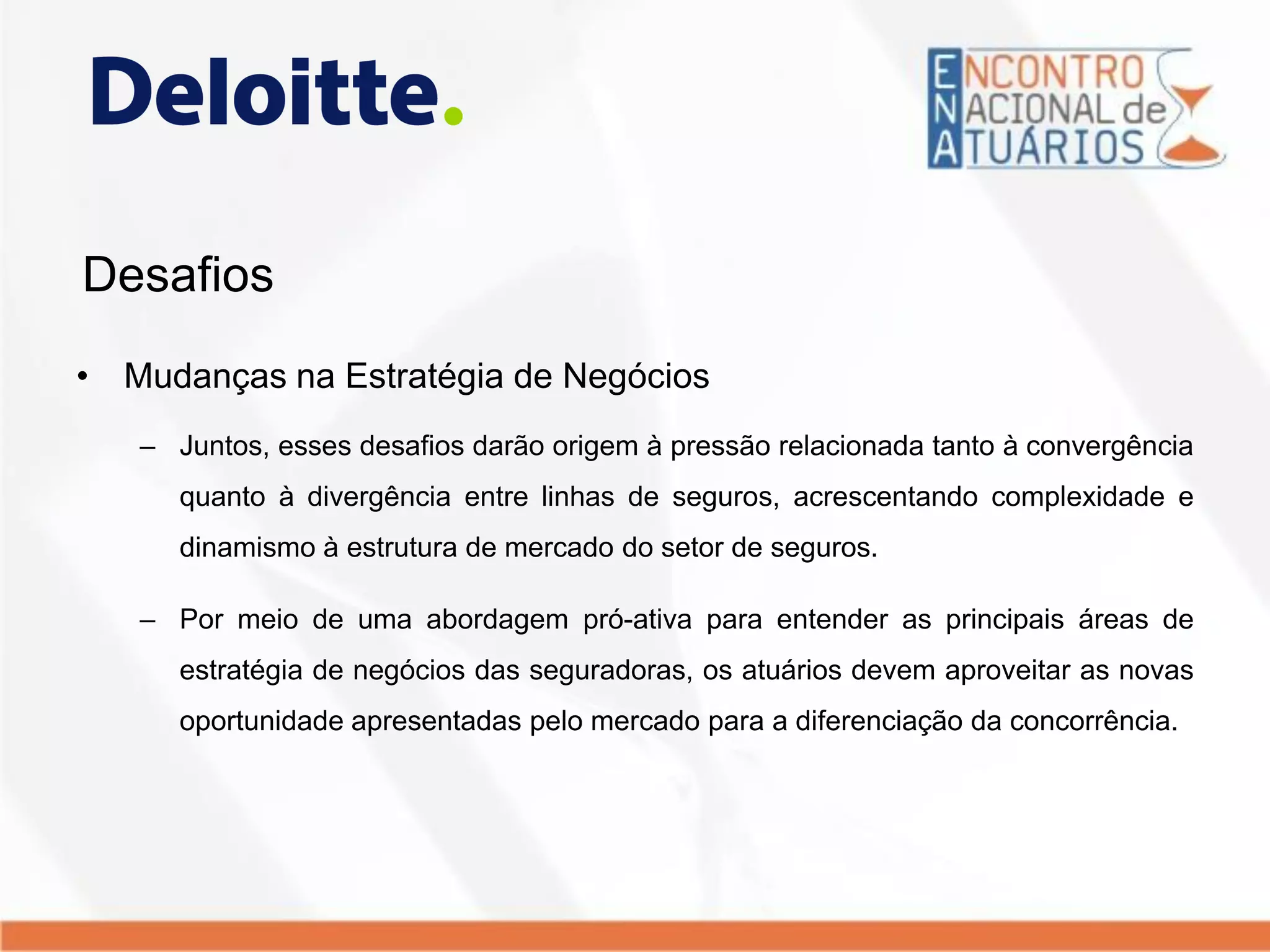 Desafios
• Mudanças na Estratégia de Negócios
– Juntos, esses desafios darão origem à pressão relacionada tanto à convergência
quanto à divergência entre linhas de seguros, acrescentando complexidade e
dinamismo à estrutura de mercado do setor de seguros.
– Por meio de uma abordagem pró-ativa para entender as principais áreas de
estratégia de negócios das seguradoras, os atuários devem aproveitar as novas
oportunidade apresentadas pelo mercado para a diferenciação da concorrência.
 