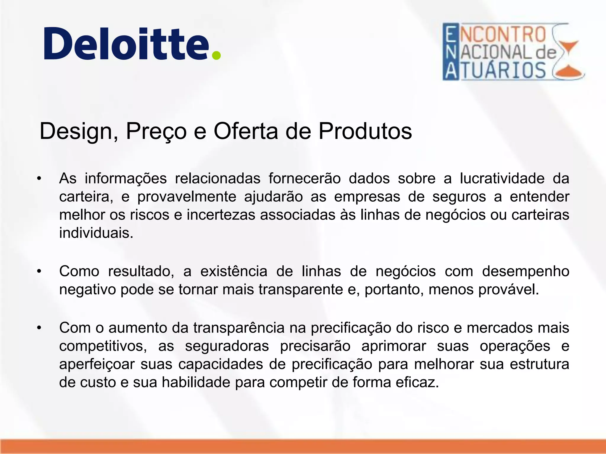 Design, Preço e Oferta de Produtos
• As informações relacionadas fornecerão dados sobre a lucratividade da
carteira, e provavelmente ajudarão as empresas de seguros a entender
melhor os riscos e incertezas associadas às linhas de negócios ou carteiras
individuais.
• Como resultado, a existência de linhas de negócios com desempenho
negativo pode se tornar mais transparente e, portanto, menos provável.
• Com o aumento da transparência na precificação do risco e mercados mais
competitivos, as seguradoras precisarão aprimorar suas operações e
aperfeiçoar suas capacidades de precificação para melhorar sua estrutura
de custo e sua habilidade para competir de forma eficaz.
 