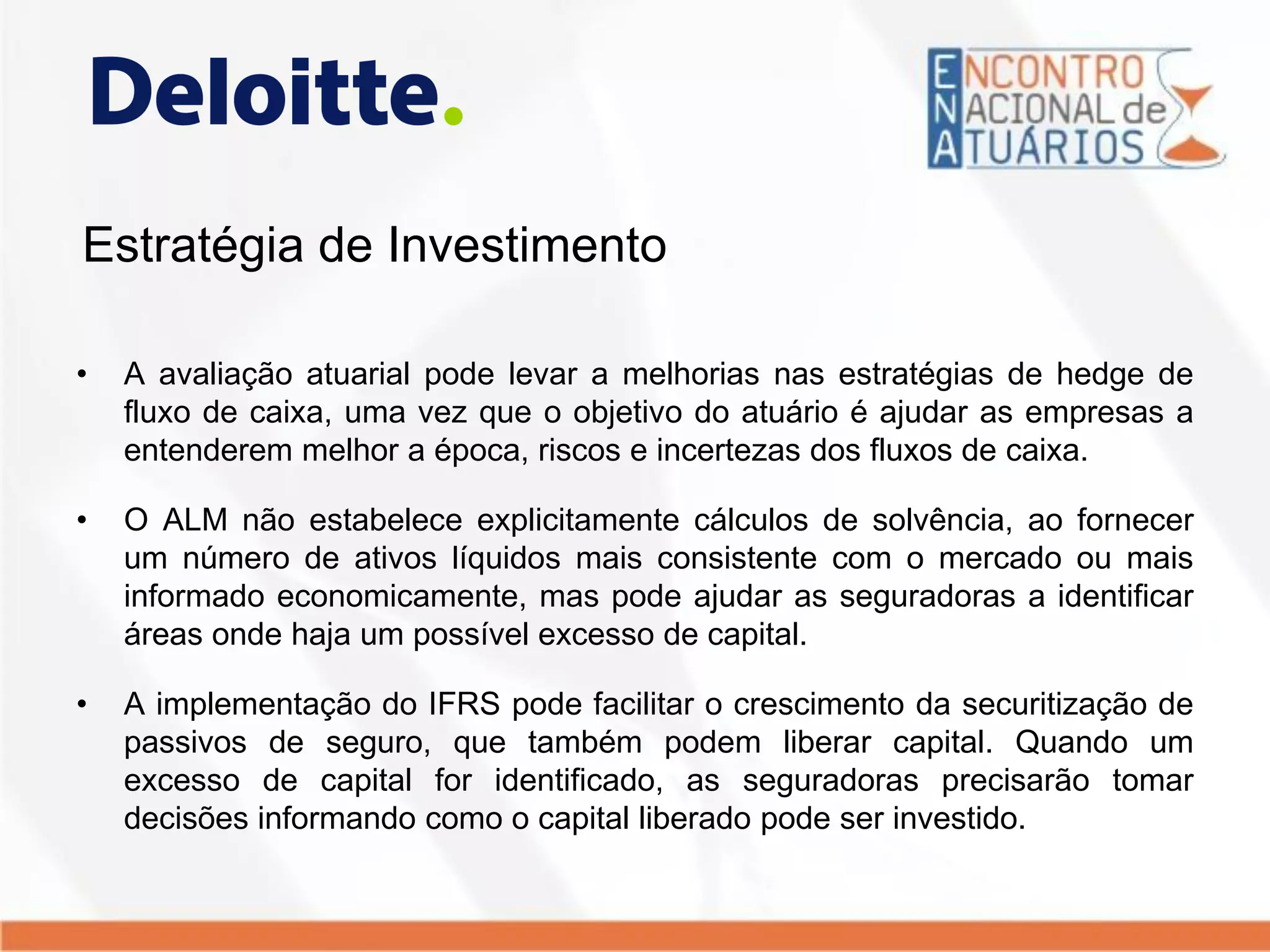 Estratégia de Investimento
• A avaliação atuarial pode levar a melhorias nas estratégias de hedge de
fluxo de caixa, uma vez que o objetivo do atuário é ajudar as empresas a
entenderem melhor a época, riscos e incertezas dos fluxos de caixa.
• O ALM não estabelece explicitamente cálculos de solvência, ao fornecer
um número de ativos líquidos mais consistente com o mercado ou mais
informado economicamente, mas pode ajudar as seguradoras a identificar
áreas onde haja um possível excesso de capital.
• A implementação do IFRS pode facilitar o crescimento da securitização de
passivos de seguro, que também podem liberar capital. Quando um
excesso de capital for identificado, as seguradoras precisarão tomar
decisões informando como o capital liberado pode ser investido.
 