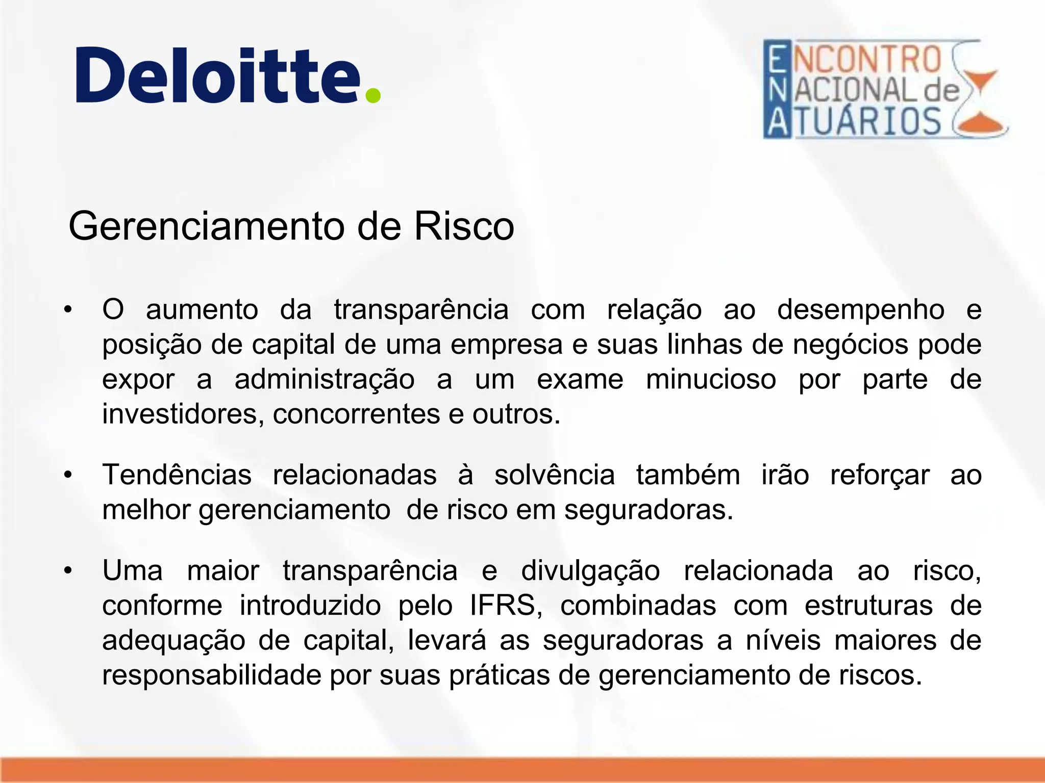 Gerenciamento de Risco
• O aumento da transparência com relação ao desempenho e
posição de capital de uma empresa e suas linhas de negócios pode
expor a administração a um exame minucioso por parte de
investidores, concorrentes e outros.
• Tendências relacionadas à solvência também irão reforçar ao
melhor gerenciamento de risco em seguradoras.
• Uma maior transparência e divulgação relacionada ao risco,
conforme introduzido pelo IFRS, combinadas com estruturas de
adequação de capital, levará as seguradoras a níveis maiores de
responsabilidade por suas práticas de gerenciamento de riscos.
 