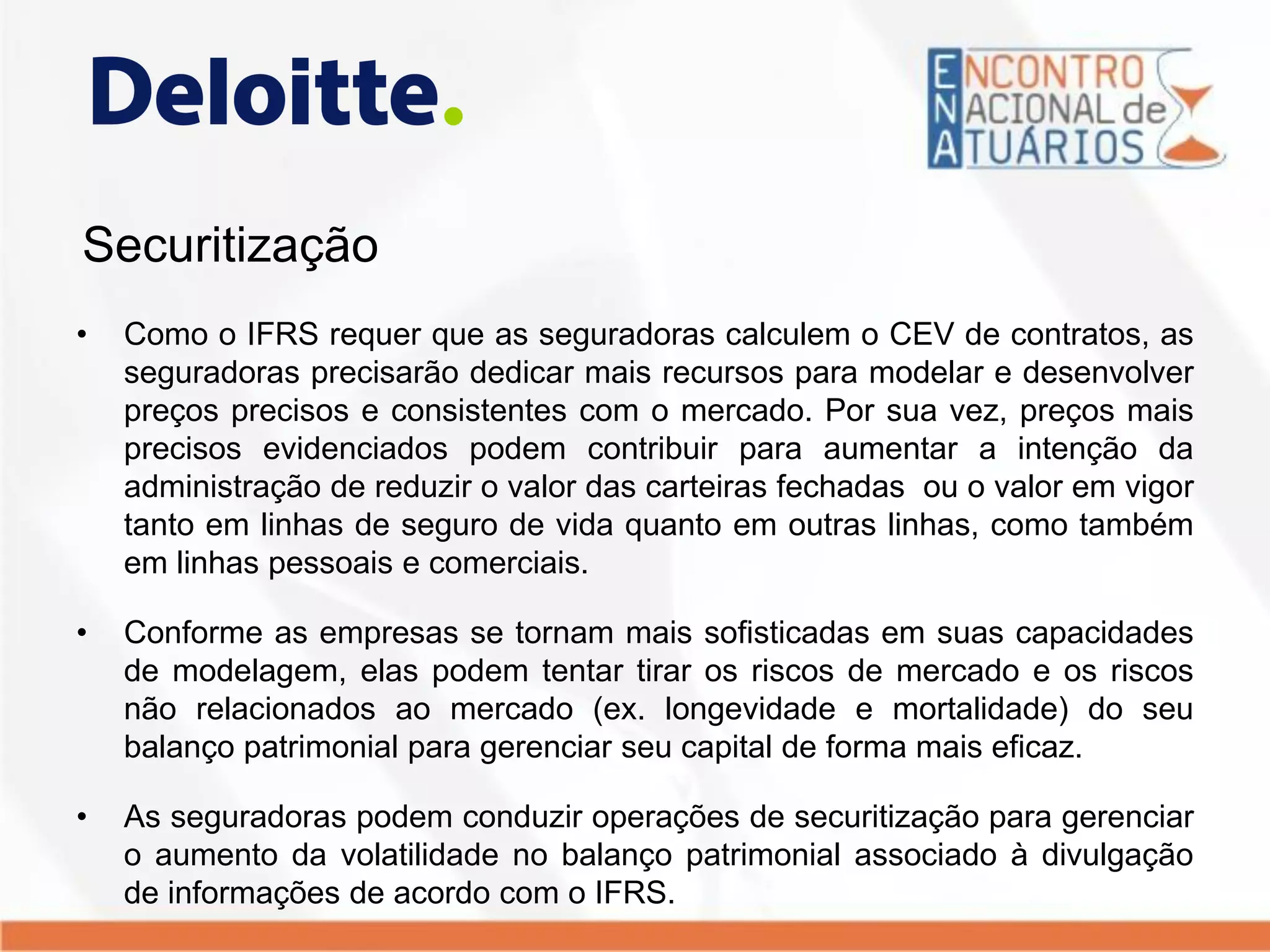 Securitização
• Como o IFRS requer que as seguradoras calculem o CEV de contratos, as
seguradoras precisarão dedicar mais recursos para modelar e desenvolver
preços precisos e consistentes com o mercado. Por sua vez, preços mais
precisos evidenciados podem contribuir para aumentar a intenção da
administração de reduzir o valor das carteiras fechadas ou o valor em vigor
tanto em linhas de seguro de vida quanto em outras linhas, como também
em linhas pessoais e comerciais.
• Conforme as empresas se tornam mais sofisticadas em suas capacidades
de modelagem, elas podem tentar tirar os riscos de mercado e os riscos
não relacionados ao mercado (ex. longevidade e mortalidade) do seu
balanço patrimonial para gerenciar seu capital de forma mais eficaz.
• As seguradoras podem conduzir operações de securitização para gerenciar
o aumento da volatilidade no balanço patrimonial associado à divulgação
de informações de acordo com o IFRS.
 
