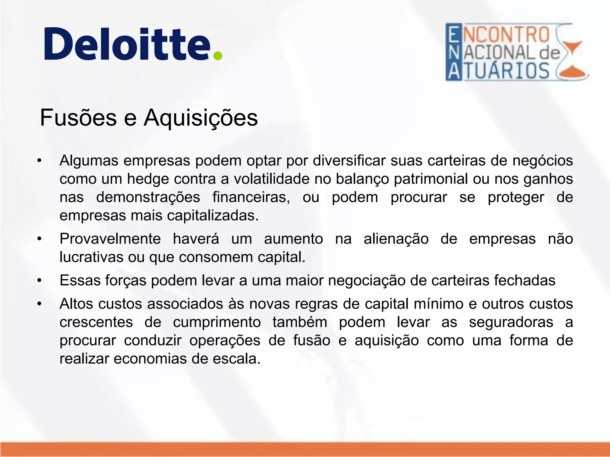 Fusões e Aquisições
• Algumas empresas podem optar por diversificar suas carteiras de negócios
como um hedge contra a volatilidade no balanço patrimonial ou nos ganhos
nas demonstrações financeiras, ou podem procurar se proteger de
empresas mais capitalizadas.
• Provavelmente haverá um aumento na alienação de empresas não
lucrativas ou que consomem capital.
• Essas forças podem levar a uma maior negociação de carteiras fechadas
• Altos custos associados às novas regras de capital mínimo e outros custos
crescentes de cumprimento também podem levar as seguradoras a
procurar conduzir operações de fusão e aquisição como uma forma de
realizar economias de escala.
 