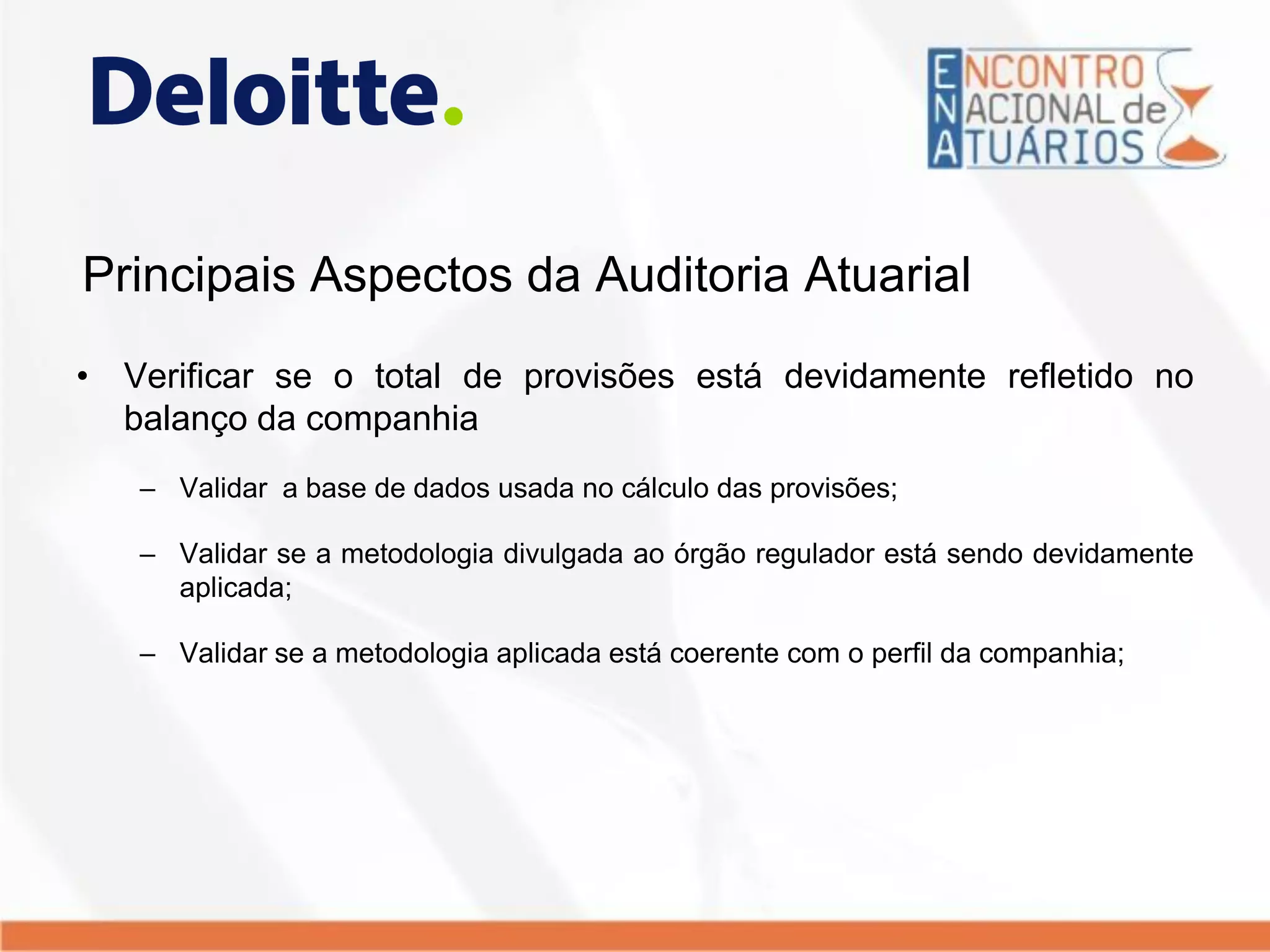 Principais Aspectos da Auditoria Atuarial
• Verificar se o total de provisões está devidamente refletido no
balanço da companhia
– Validar a base de dados usada no cálculo das provisões;
– Validar se a metodologia divulgada ao órgão regulador está sendo devidamente
aplicada;
– Validar se a metodologia aplicada está coerente com o perfil da companhia;
 