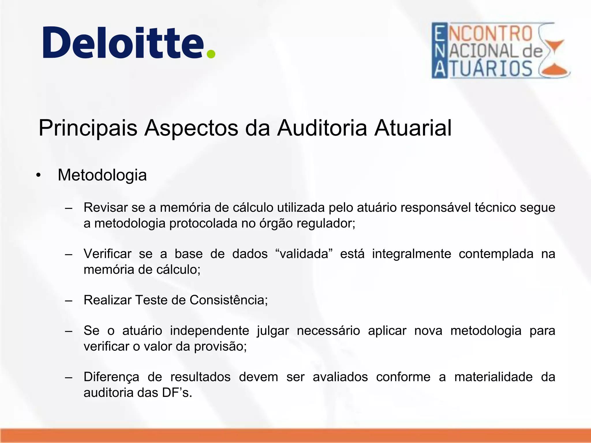 Principais Aspectos da Auditoria Atuarial
• Metodologia
– Revisar se a memória de cálculo utilizada pelo atuário responsável técnico segue
a metodologia protocolada no órgão regulador;
– Verificar se a base de dados “validada” está integralmente contemplada na
memória de cálculo;
– Realizar Teste de Consistência;
– Se o atuário independente julgar necessário aplicar nova metodologia para
verificar o valor da provisão;
– Diferença de resultados devem ser avaliados conforme a materialidade da
auditoria das DF’s.
 