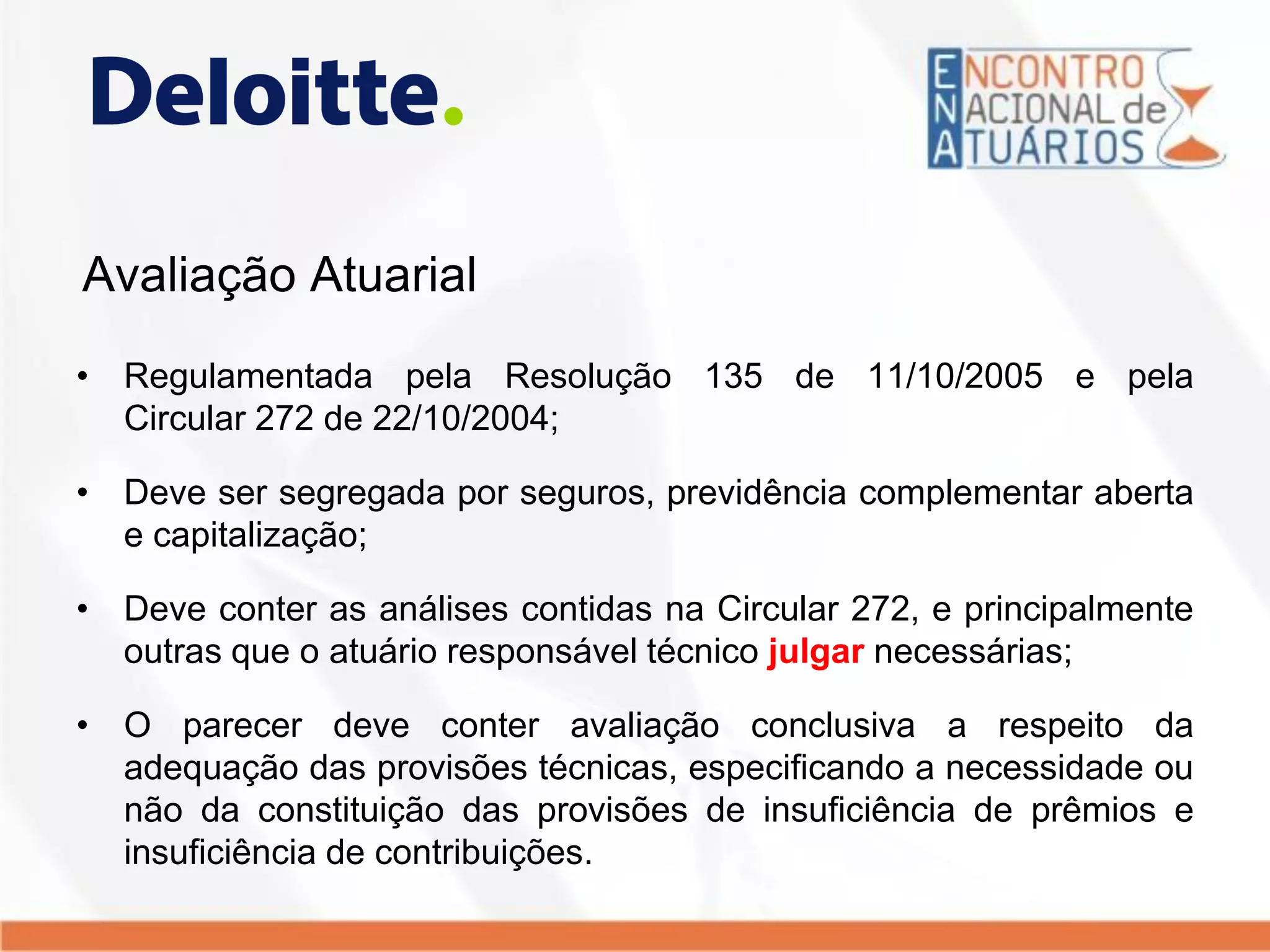 Avaliação Atuarial
• Regulamentada pela Resolução 135 de 11/10/2005 e pela
Circular 272 de 22/10/2004;
• Deve ser segregada por seguros, previdência complementar aberta
e capitalização;
• Deve conter as análises contidas na Circular 272, e principalmente
outras que o atuário responsável técnico julgar necessárias;
• O parecer deve conter avaliação conclusiva a respeito da
adequação das provisões técnicas, especificando a necessidade ou
não da constituição das provisões de insuficiência de prêmios e
insuficiência de contribuições.
 