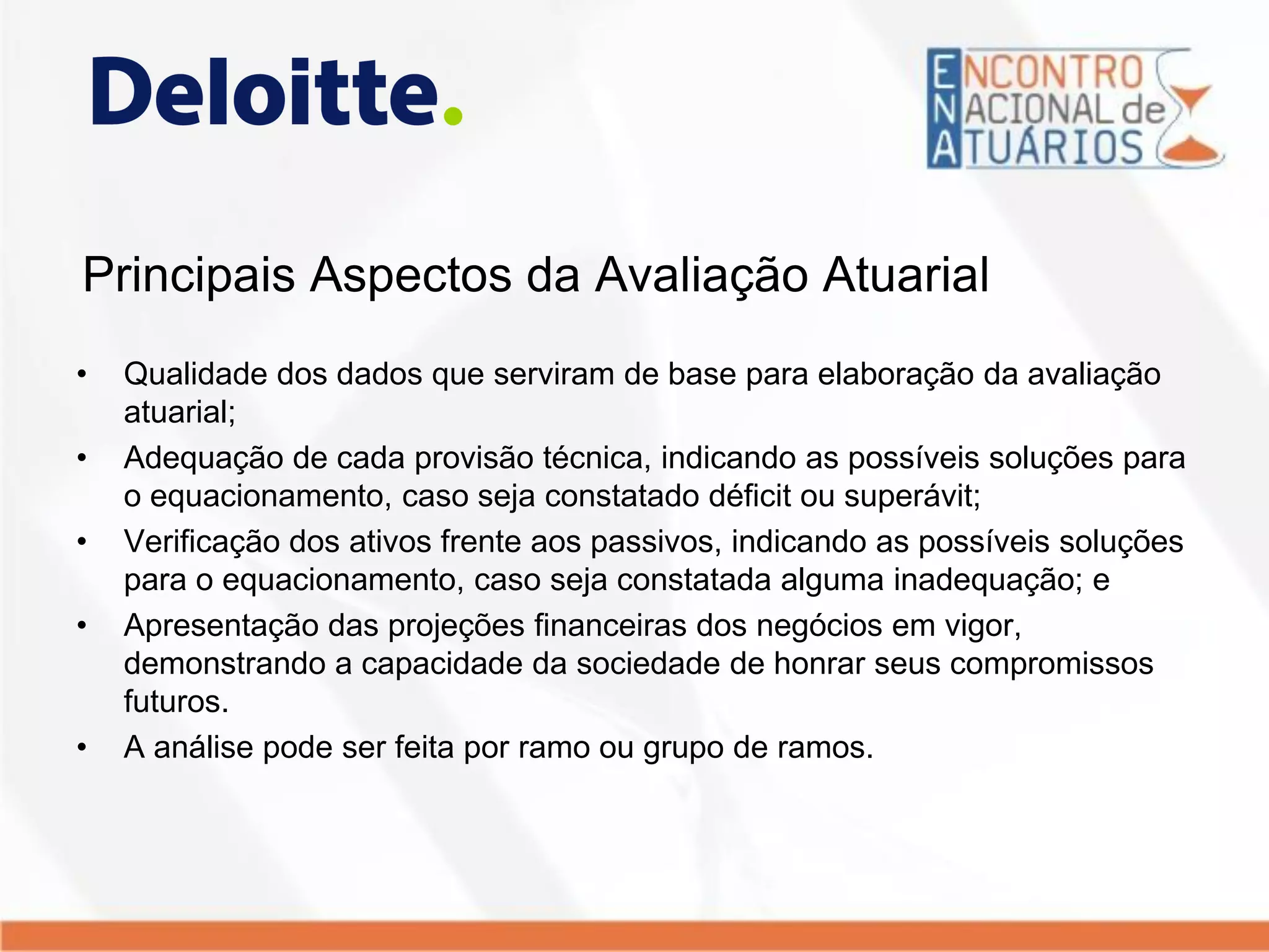 Principais Aspectos da Avaliação Atuarial
• Qualidade dos dados que serviram de base para elaboração da avaliação
atuarial;
• Adequação de cada provisão técnica, indicando as possíveis soluções para
o equacionamento, caso seja constatado déficit ou superávit;
• Verificação dos ativos frente aos passivos, indicando as possíveis soluções
para o equacionamento, caso seja constatada alguma inadequação; e
• Apresentação das projeções financeiras dos negócios em vigor,
demonstrando a capacidade da sociedade de honrar seus compromissos
futuros.
• A análise pode ser feita por ramo ou grupo de ramos.
 