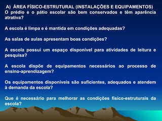 A)  ÁREA FÍSICO-ESTRUTURAL (INSTALAÇÕES E EQUIPAMENTOS) O prédio e o pátio escolar são bem conservados e têm aparência atrativa? A escola é limpa e é mantida em condições adequadas? As salas de aulas apresentam boas condições? A escola possui um espaço disponível para atividades de leitura e pesquisa? A escola dispõe de equipamentos necessários ao processo de ensino-aprendizagem? Os equipamentos disponíveis são suficientes, adequados e atendem à demanda da escola? Que é necessário para melhorar as condições físico-estruturais da escola? 