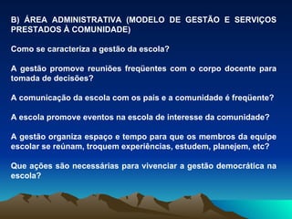 B) ÁREA ADMINISTRATIVA (MODELO DE GESTÃO E SERVIÇOS PRESTADOS À COMUNIDADE) Como se caracteriza a gestão da escola?  A gestão promove reuniões freqüentes com o corpo docente para tomada de decisões? A comunicação da escola com os pais e a comunidade é freqüente? A escola promove eventos na escola de interesse da comunidade? A gestão organiza espaço e tempo para que os membros da equipe escolar se reúnam, troquem experiências, estudem, planejem, etc? Que ações são necessárias para vivenciar a gestão democrática na escola? 