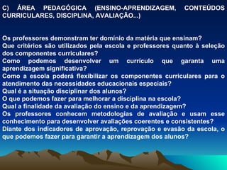 C) ÁREA PEDAGÓGICA (ENSINO-APRENDIZAGEM, CONTEÚDOS CURRICULARES, DISCIPLINA, AVALIAÇÃO...) Os professores demonstram ter domínio da matéria que ensinam? Que critérios são utilizados pela escola e professores quanto à seleção dos componentes curriculares? Como podemos desenvolver um currículo que garanta uma aprendizagem significativa? Como a escola poderá flexibilizar os componentes curriculares para o atendimento das necessidades educacionais especiais? Qual é a situação disciplinar dos alunos? O que podemos fazer para melhorar a disciplina na escola? Qual a finalidade da avaliação do ensino e da aprendizagem? Os professores conhecem metodologias de avaliação e usam esse conhecimento para desenvolver avaliações coerentes e consistentes? Diante dos indicadores de aprovação, reprovação e evasão da escola, o que podemos fazer para garantir a aprendizagem dos alunos? 