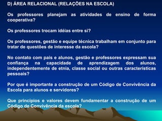 D) ÁREA RELACIONAL (RELAÇÕES NA ESCOLA) Os professores planejam as atividades de ensino de forma cooperativa? Os professores trocam idéias entre si? Os professores, gestão e equipe técnica trabalham em conjunto para tratar de questões de interesse da escola? No contato com pais e alunos, gestão e professores expressam sua confiança na capacidade de aprendizagem dos alunos, independentemente de etnia, classe social ou outras características pessoais? Por que é importante a construção de um Código de Convivência da Escola para alunos e servidores? Que princípios e valores devem fundamentar a construção de um Código de Convivência da escola? 