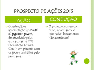 PROSPECTO DE AÇÕES 2013
 Construção e
apresentação do Portal
@ jaguarari jovem,
desenvolvido pelas
educadoras de FTG
(Formação Técnica
Geral), em parceria com
os jovens assistidos pelo
programa.
 O projeto ocorreu com
êxito, no entanto, o
“sonhado” lançamento
não aconteceu!
AÇÃO CONDUÇÃO
 
