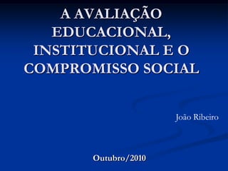 A AVALIAÇÃO EDUCACIONAL, INSTITUCIONAL E O COMPROMISSO SOCIAL João Ribeiro Outubro/2010 