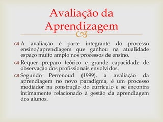 Avaliação da
Aprendizagem



 A avaliação é parte integrante do processo
ensino/aprendiagem que ganhou na atualidade
espaço muito amplo nos processos de ensino.
 Requer preparo teórico e grande capacidade de
observação dos profissionais envolvidos.
 Segundo Perrenoud (1999), a avaliação da
aprendiagem no novo paradigma, é um processo
mediador na construção do currículo e se encontra
intimamente relacionado à gestão da aprendiagem
dos alunos.

 