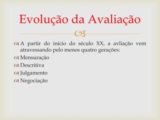 Evolução da Avaliação

 A partir do início do século XX, a avliação vem
atravessando pelo menos quatro gerações:
 Mensuração
 Descritiva
 Julgamento
 Negociação

 