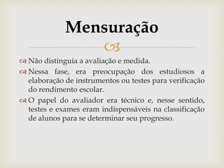 Mensuração

 Não distinguia a avaliação e medida.
 Nessa fase, era preocupação dos estudiosos a
elaboração de instrumentos ou testes para verificação
do rendimento escolar.
 O papel do avaliador era técnico e, nesse sentido,
testes e exames eram indispensáveis na classificação
de alunos para se determinar seu progresso.

 