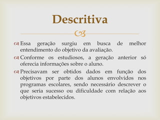 Descritiva

 Essa geração surgiu em busca de melhor
entendimento do objetivo da avaliação.
 Conforme os estudiosos, a geração anterior só
oferecia informações sobre o aluno.
 Precisavam ser obtidos dados em função dos
objetivos por parte dos alunos envolvidos nos
programas escolares, sendo necessário descrever o
que seria sucesso ou dificuldade com relação aos
objetivos estabelecidos.

 